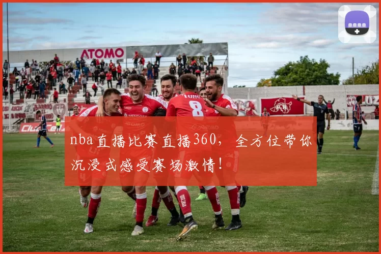 nba直播比赛直播360，全方位带你沉浸式感受赛场激情！