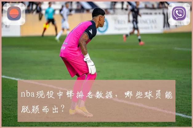 nba现役中锋排名数据，哪些球员能脱颖而出？