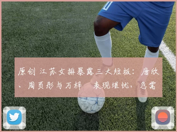 原创 江苏女排暴露三大短板：唐欣、周页彤与万梓玥表现堪忧，急需靠谱新人崛起