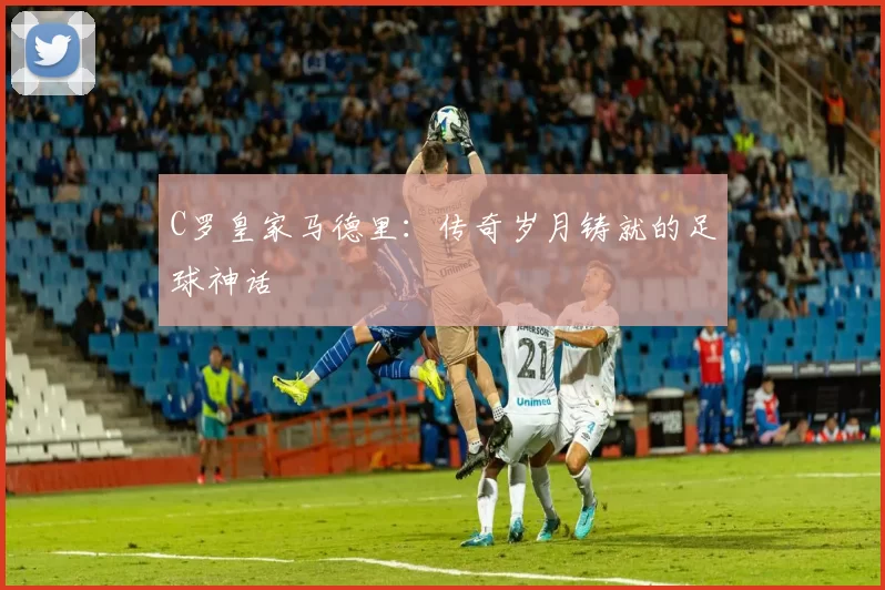 C罗皇家马德里：传奇岁月铸就的足球神话