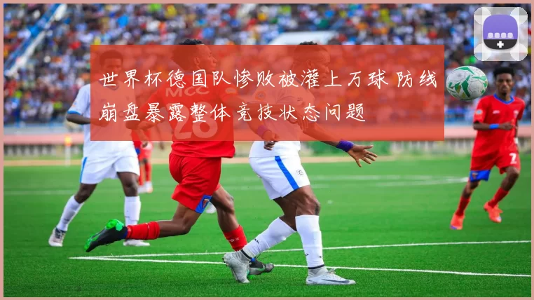 世界杯德国队惨败被灌上万球 防线崩盘暴露整体竞技状态问题