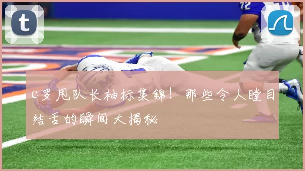 c罗甩队长袖标集锦！那些令人瞠目结舌的瞬间大揭秘