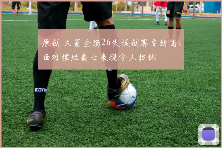 原创 火箭全场26失误创赛季新高，面对摆烂爵士表现令人担忧