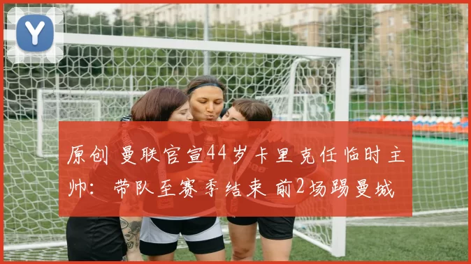 原创 曼联官宣44岁卡里克任临时主帅：带队至赛季结束 前2场踢曼城枪手