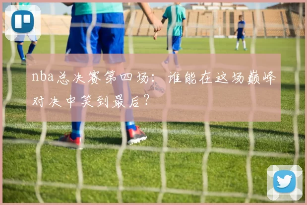 nba总决赛第四场：谁能在这场巅峰对决中笑到最后？