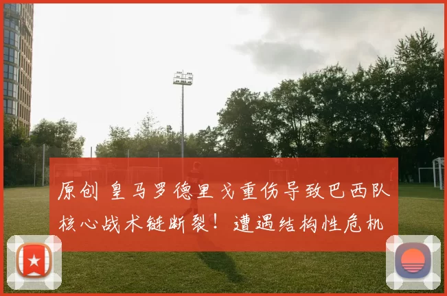 原创 皇马罗德里戈重伤导致巴西队核心战术链断裂！遭遇结构性危机！