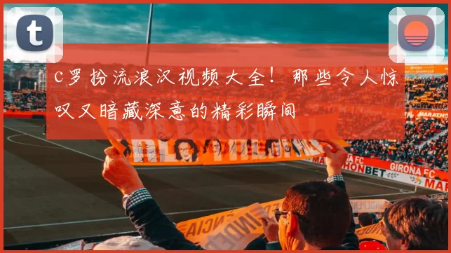 c罗扮流浪汉视频大全！那些令人惊叹又暗藏深意的精彩瞬间