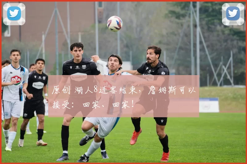 原创 湖人8连客结束，詹姆斯可以接受：回家、回家！