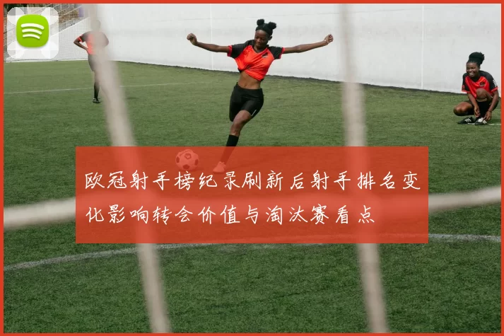 欧冠射手榜纪录刷新后射手排名变化影响转会价值与淘汰赛看点