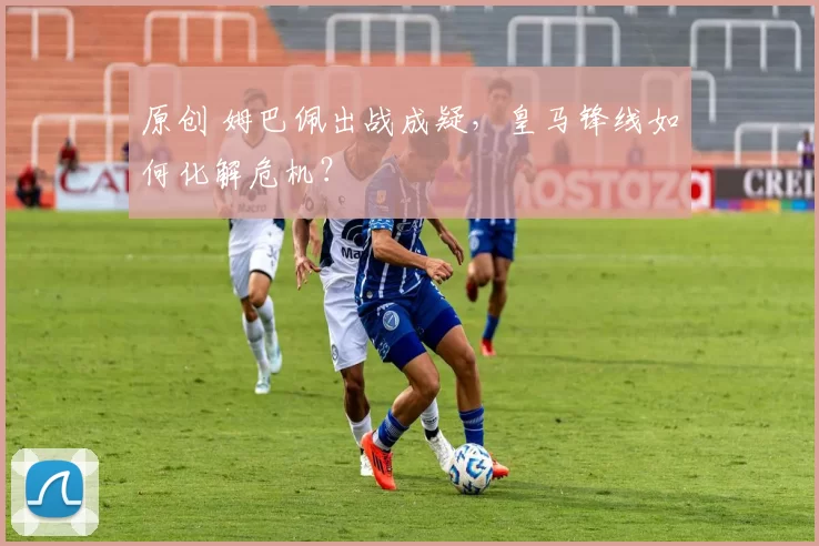 原创 姆巴佩出战成疑，皇马锋线如何化解危机？