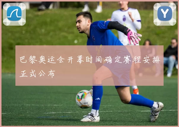 巴黎奥运会开幕时间确定赛程安排正式公布