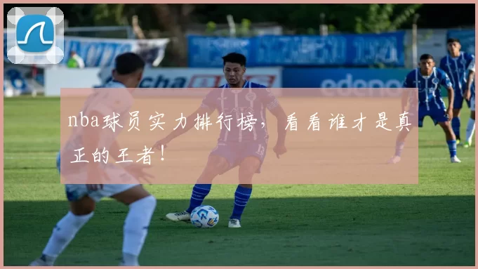 nba球员实力排行榜，看看谁才是真正的王者！