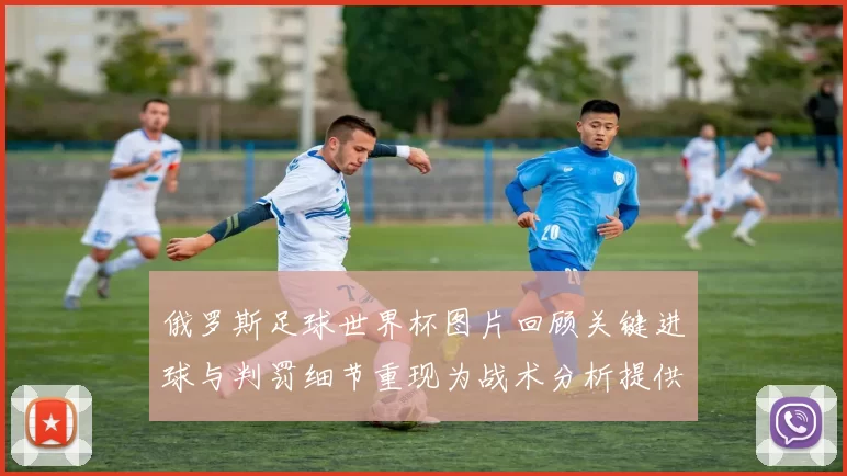 俄罗斯足球世界杯图片回顾关键进球与判罚细节重现为战术分析提供素材