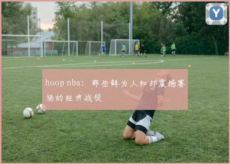 hoop nba：那些鲜为人知却震撼赛场的经典战役