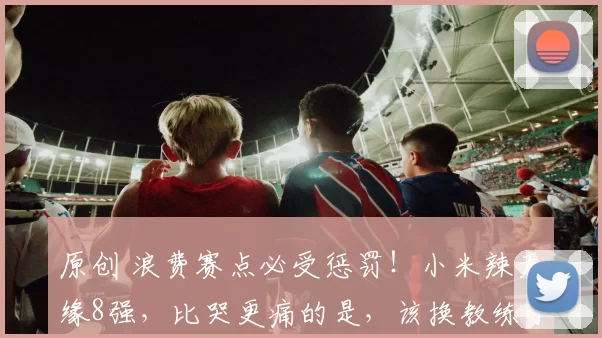 原创 浪费赛点必受惩罚！小米辣无缘8强，比哭更痛的是，该换教练了！