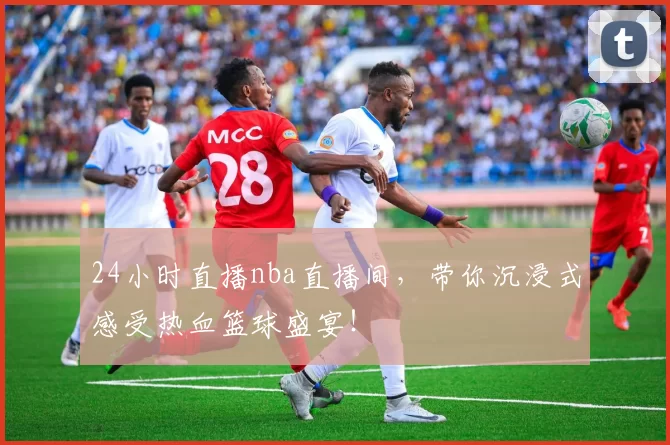 24小时直播nba直播间，带你沉浸式感受热血篮球盛宴！
