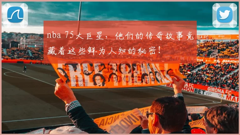 nba 75大巨星，他们的传奇故事竟藏着这些鲜为人知的秘密！