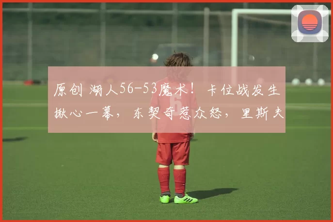 原创 湖人56-53魔术！卡位战发生揪心一幕，东契奇惹众怒，里斯夫可交易