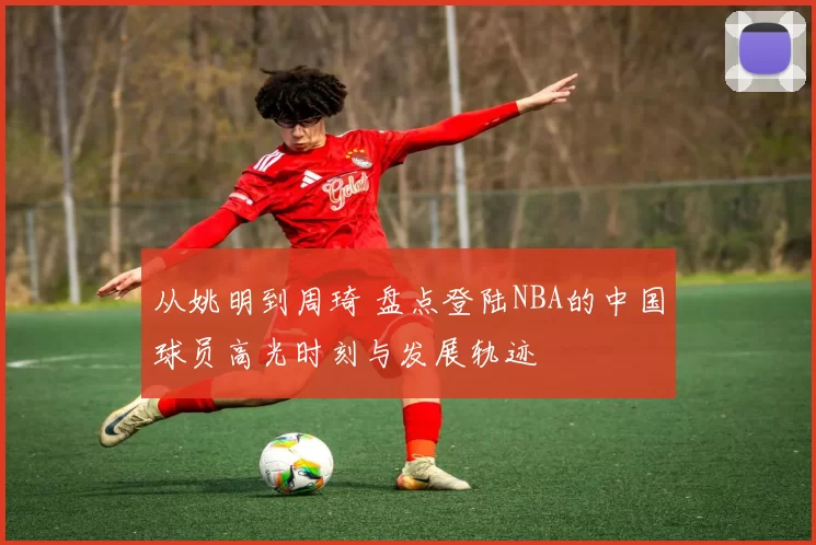 从姚明到周琦 盘点登陆NBA的中国球员高光时刻与发展轨迹