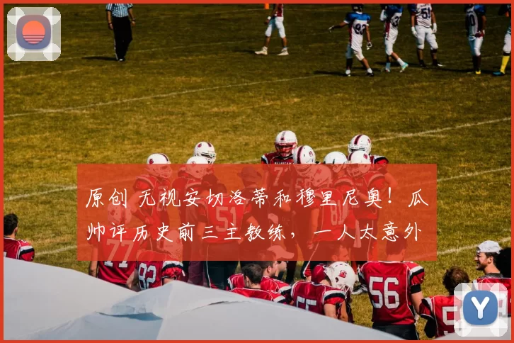 原创 无视安切洛蒂和穆里尼奥！瓜帅评历史前三主教练，一人太意外