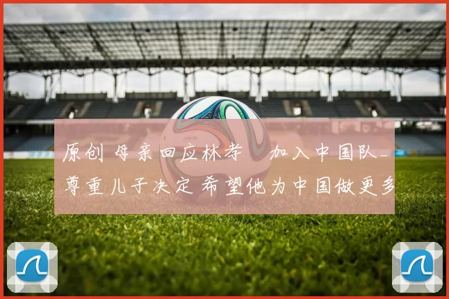 原创 母亲回应林孝埈加入中国队_尊重儿子决定 希望他为中国做更多贡献!