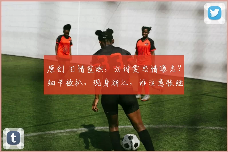 原创 旧情重燃，刘诗雯恋情曝光？细节被扒，现身浙江，谁注意张继科位置