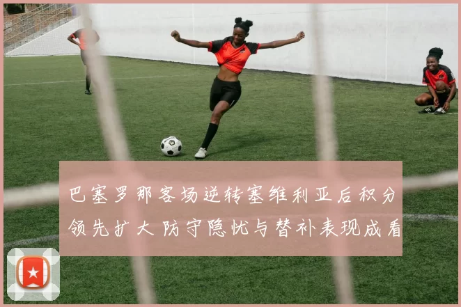 巴塞罗那客场逆转塞维利亚后积分领先扩大 防守隐忧与替补表现成看点