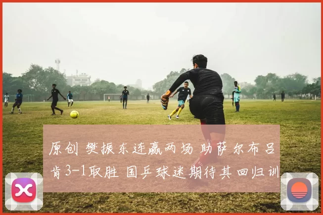 原创 樊振东连赢两场 助萨尔布吕肯3-1取胜 国乒球迷期待其回归训练