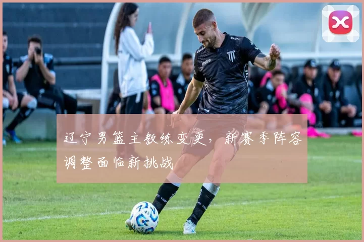 辽宁男篮主教练变更，新赛季阵容调整面临新挑战